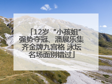 12岁“小孩姐”强势夺冠、潘展乐集齐金牌九宫格 泳坛名场面别错过