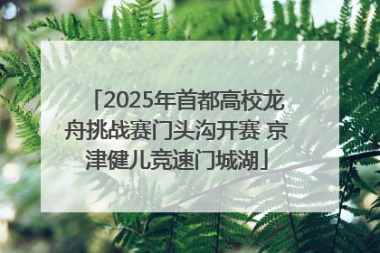2025年首都高校龙舟挑战赛门头沟开赛 京津健儿竞速门城湖