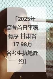 2025年高考首日平稳有序 甘肃省17.98万名考生执笔赴约