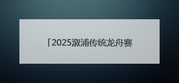 2025溆浦传统龙舟赛圆满落幕 竞速表演双燃 共展“大端午”魅力