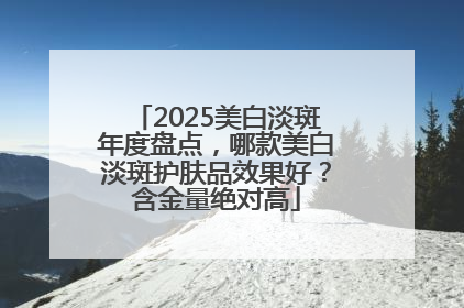 2025美白淡斑年度盘点，哪款美白淡斑护肤品效果好？含金量绝对高