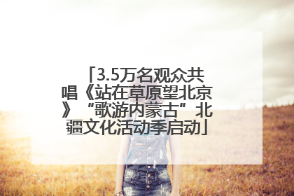 3.5万名观众共唱《站在草原望北京》“歌游内蒙古”北疆文化活动季启动